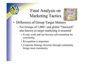 Final Analysis on
            Marketing Tactics
• Difference of Group Target Matters
  – For Groups of 1,000+ and global “Outreach”
    also known as target marketing is essential
     • Events work and can become self-sustaining for
       community
     • Recognition is important
     • Corporate Strategy Sessions through community
       brings more community
 