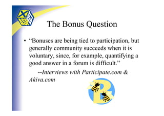 The Bonus Question
• “Bonuses are being tied to participation, but
  generally community succeeds when it is
  voluntary, since, for example, quantifying a
  good answer in a forum is difficult.”
     --Interviews with Participate.com &
  Akiva.com
 