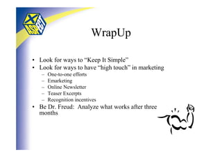 WrapUp

• Look for ways to “Keep It Simple”
• Look for ways to have “high touch” in marketing
   –   One-to-one efforts
   –   Emarketing
   –   Online Newsletter
   –   Teaser Excerpts
   –   Recognition incentives
• Be Dr. Freud: Analyze what works after three
  months
 