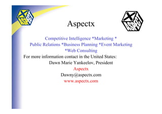 Aspectx
           Competitive Intelligence *Marketing *
   Public Relations *Business Planning *Event Marketing
                     *Web Consulting
For more information contact in the United States:
             Dawn Marie Yankeelov, President
                          Aspectx
                   Dawny@aspectx.com
                     www.aspectx.com
 