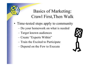 Basics of Marketing:
             Crawl First,Then Walk
• Time-tested steps apply to community
  –   Do your homework on what is needed
  –   Target known audiences
  –   Create “Experts Within”
  –   Train the Excited to Participate
  –   Depend on the Few to Execute
 