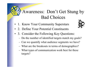 Awareness: Don’t Get Stung by
              Bad Choices
• 1. Know Your Community Superstars
• 2. Define Your Potential Constituents
• 3. Consider the Following Key Questions:
  –   Do the number of identified targets match my goals?
  –   Can we quantify what audience segments we have?
  –   What are the breakouts in terms of demographics?
  –   What types of communication work best for these
      targets?
 