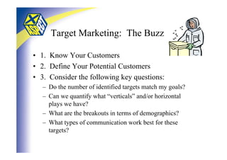 Target Marketing: The Buzz

• 1. Know Your Customers
• 2. Define Your Potential Customers
• 3. Consider the following key questions:
   – Do the number of identified targets match my goals?
   – Can we quantify what “verticals” and/or horizontal
     plays we have?
   – What are the breakouts in terms of demographics?
   – What types of communication work best for these
     targets?
 