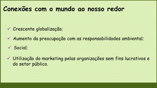Conexões com o mundo ao nosso redor
 Utilização do marketing pelas organizações sem fins lucrativos e
do setor público.
 Crescente globalização;
 Aumento da preocupação com as responsabilidades ambiental;
 Social;
 