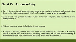 Os 4 Ps do marketing
 Os 4 Ps do marketing são um conceito que resume os quatro pilares básicos de qualquer estratégia
de marketing, todos eles começando pela letra P: produto, preço, praça e promoção.
 E não apenas para grandes empresas… quanto menor for a empresa, mais importante é tirar
vantagem dos 4 Ps.
 A ideia é considerar as particularidades de cada empresa;
 A origem do conceito, também conhecido como Mix de Marketing ou Composto de Marketing,
remete ao ano de 1960, que foi quando McCarthy o apresentou em seu livro Basic Marketing: A
Managerial Approach, aqui lançado como Marketing Básico: Uma Visão Gerencial.
 
