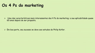  Uma das características mais interessantes dos 4 Ps do marketing: a sua aplicabilidade quase
60 anos depois de ser proposto.
 Em boa parte, seu sucesso se deve aos estudos de Philip Kotler.
Os 4 Ps do marketing
 