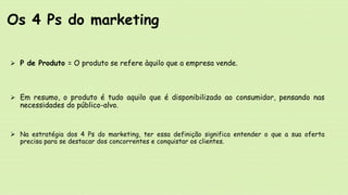  P de Produto = O produto se refere àquilo que a empresa vende.
 Em resumo, o produto é tudo aquilo que é disponibilizado ao consumidor, pensando nas
necessidades do público-alvo.
 Na estratégia dos 4 Ps do marketing, ter essa definição significa entender o que a sua oferta
precisa para se destacar dos concorrentes e conquistar os clientes.
Os 4 Ps do marketing
 