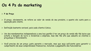  P de Preço
 O preço, obviamente, se refere ao valor de venda do seu produto, o quanto ele custa para a
aquisição pelo cliente.
 Definição bastante variavel, pois cada cliente é único.
 Um dos mandamentos indispensáveis a uma boa gestão é ter um preço de venda não tão baixo que
achate a margem de lucro e inviabilize a empresa, mas não tão alto que assuste os clientes e
prejudique o faturamento.
 Você precisa de um preço justo perante o mercado, mas que seja suficiente para garantir o
cumprimento de seus compromissos financeiros, incluindo o pagamento dos funcionários.
Os 4 Ps do marketing
 