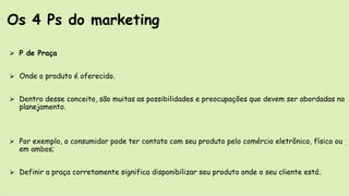  P de Praça
 Onde o produto é oferecido.
 Dentro desse conceito, são muitas as possibilidades e preocupações que devem ser abordadas no
planejamento.
 Por exemplo, o consumidor pode ter contato com seu produto pelo comércio eletrônico, físico ou
em ambos;
 Definir a praça corretamente significa disponibilizar seu produto onde o seu cliente está.
Os 4 Ps do marketing
 