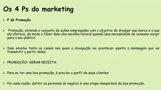  P de Promoção
 Promoção, entenda o conjunto de ações empregadas com o objetivo de divulgar sua marca e o que
ela oferece, de modo a fazer dela uma escolha natural quando uma necessidade de consumo surgir
para o seu público.
 Isso envolve tanto os canais nos quais a divulgação vai acontecer quanto a mensagem que vai
transmitir a partir deles.
 PROMOÇÃO= GERAR RECEITA
 Para se ter uma boa promoção, é preciso o perfil de seus clientes
 Por essa razão, definir as personas do negócio é uma etapa inseparável da boa promoção.
Os 4 Ps do marketing
 