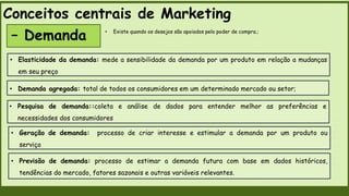 Conceitos centrais de Marketing
– Demanda
• Elasticidade da demanda: mede a sensibilidade da demanda por um produto em relação a mudanças
em seu preço
• Demanda agregada: total de todos os consumidores em um determinado mercado ou setor;
• Geração de demanda: processo de criar interesse e estimular a demanda por um produto ou
serviço
• Previsão de demanda: processo de estimar a demanda futura com base em dados históricos,
tendências do mercado, fatores sazonais e outras variáveis relevantes.
• Pesquisa de demanda::coleta e análise de dados para entender melhor as preferências e
necessidades dos consumidores
• Existe quando os desejos são apoiados pelo poder de compra.;
 