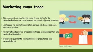Marketing como troca
Fonte: Google imagem
 Na concepção de marketing como troca, se trata da
transferência entre duas ou mais partes de algo que possuem;
 As trocas no marketing existem porque são benéficas para
ambas as partes;
 O marketing facilita o processo de troca ao desempenhar uma
série de atividades;
 Beneficia igualmente o consumidor, os produtores e os
revendedores.
 