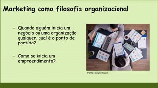 Marketing como filosofia organizacional
Fonte: Google imagem
• Quando alguém inicia um
negócio ou uma organização
qualquer, qual é o ponto de
partida?
• Como se inicia um
empreendimento?
 