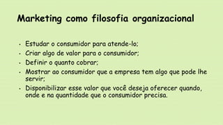 Marketing como filosofia organizacional
• Estudar o consumidor para atende-lo;
• Criar algo de valor para o consumidor;
• Definir o quanto cobrar;
• Mostrar ao consumidor que a empresa tem algo que pode lhe
servir;
• Disponibilizar esse valor que você deseja oferecer quando,
onde e na quantidade que o consumidor precisa.
 