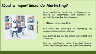 Qual a importância do Marketing?
Fonte:
Google
imagem
• Ótimo custo-benefício
Boa parte das estratégias de marketing são
implementadas nos meios digitais.
Isso significa que elas não geram custos altos para
a empresa.
Com um investimento baixo, é possível alcançar
ótimos resultados por meio das ações de marketing.
Gerar resultados fantásticos e diferenciar o
negócio da concorrência, com destaque no
mercado de atuação e lucros maiores.
 