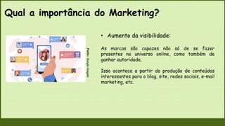 Qual a importância do Marketing?
Fonte:
Google
imagem
• Aumento da visibilidade:
As marcas são capazes não só de se fazer
presentes no universo online, como também de
ganhar autoridade.
Isso acontece a partir da produção de conteúdos
interessantes para o blog, site, redes sociais, e-mail
marketing, etc.
 