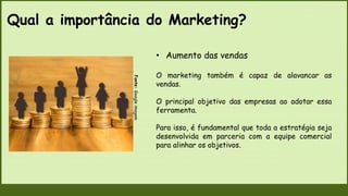 Qual a importância do Marketing?
Fonte:
Google
imagem
• Aumento das vendas
O marketing também é capaz de alavancar as
vendas.
O principal objetivo das empresas ao adotar essa
ferramenta.
Para isso, é fundamental que toda a estratégia seja
desenvolvida em parceria com a equipe comercial
para alinhar os objetivos.
 