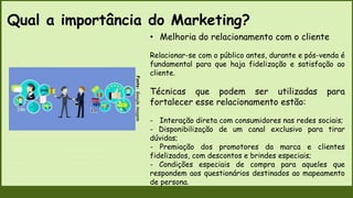 Qual a importância do Marketing?
Fonte:
Google
imagem
• Melhoria do relacionamento com o cliente
Relacionar-se com o público antes, durante e pós-venda é
fundamental para que haja fidelização e satisfação ao
cliente.
Técnicas que podem ser utilizadas para
fortalecer esse relacionamento estão:
- Interação direta com consumidores nas redes sociais;
- Disponibilização de um canal exclusivo para tirar
dúvidas;
- Premiação dos promotores da marca e clientes
fidelizados, com descontos e brindes especiais;
- Condições especiais de compra para aqueles que
respondem aos questionários destinados ao mapeamento
de persona.
 