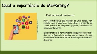 Qual a importância do Marketing?
Fonte:
Google
imagem
• Posicionamento da marca
Parte significativa das vendas de uma marca, tem
relação com o quanto o nome dele é presente de
forma positiva no imaginário popular, consciente ou
inconscientemente.
Esse benefício é normalmente conquistado por meio
das estratégias de branding, que utilizam técnicas
para desenvolvimento de um melhor posicionamento
de marca.
 