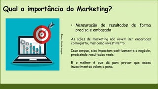 Qual a importância do Marketing?
Fonte:
Google
imagem
• Mensuração de resultados de forma
precisa e embasada
As ações de marketing não devem ser encaradas
como gasto, mas como investimento.
Isso porque, elas impactam positivamente o negócio,
produzindo resultados reais.
E o melhor é que dá para provar que esses
investimentos valem a pena.
 