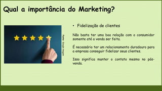Qual a importância do Marketing?
Fonte:
Google
imagem
• Fidelização de clientes
Não basta ter uma boa relação com o consumidor
somente até a venda ser feita.
É necessário ter um relacionamento duradouro para
a empresa conseguir fidelizar seus clientes.
Isso significa manter o contato mesmo no pós-
venda.
 