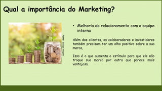 Qual a importância do Marketing?
Fonte:
Google
imagem
• Melhoria do relacionamento com a equipe
interna
Além dos clientes, os colaboradores e investidores
também precisam ter um olho positivo sobre a sua
marca,
Isso é o que aumenta o estímulo para que ele não
troque sua marca por outra que parece mais
vantajosa.
 