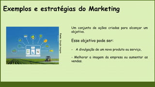 Exemplos e estratégias do Marketing
Fonte:
Google
imagem
Um conjunto de ações criadas para alcançar um
objetivo.
Esse objetivo pode ser:
- A divulgação de um novo produto ou serviço,
- Melhorar a imagem da empresa ou aumentar as
vendas.
 