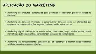 APLICAÇÃO DO MARKETING
 Marketing de produtos- Estratégias para promover e posicionar produtos físicos no
mercado.
 Marketing de serviços: Promoção e comercializar serviços, como os oferecidos por
empresas de telecomunicações, seguros, turismo, saúde, entre outros.
 Marketing digital: Utilização de canais online, como sites, blogs, mídias sociais, e-mail
marketing e publicidade online, para alcançar e engajar os consumidores.
 Marketing de relacionamento: Concentra-se em construir e manter relacionamentos
sólidos e duradouros com os clientes.
 