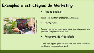 Fonte:
Google
imagem
• Redes sociais:
Facebook, Twitter, Instagram, LinkedIn…
• Parcerias:
Formar parcerias com empresas que oferecem um
produto complementar ao seu.
• Programa de fidelidade
Uma boa opção para fazer com que seus clientes
continuem comprando de você.
Exemplos e estratégias do Marketing
 