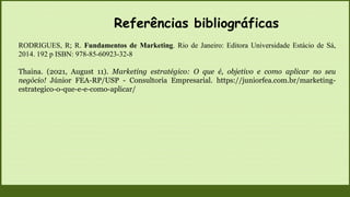 Referências bibliográficas
RODRIGUES, R; R. Fundamentos de Marketing. Rio de Janeiro: Editora Universidade Estácio de Sá,
2014. 192 p ISBN: 978-85-60923-32-8
Thaina. (2021, August 11). Marketing estratégico: O que é, objetivo e como aplicar no seu
negócio! Júnior FEA-RP/USP - Consultoria Empresarial. https://juniorfea.com.br/marketing-
estrategico-o-que-e-e-como-aplicar/
 