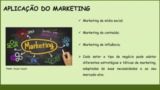 APLICAÇÃO DO MARKETING
 Marketing de mídia social;
 Marketing de conteúdo;
 Marketing de influência;
 Cada setor e tipo de negócio pode adotar
diferentes estratégias e táticas de marketing,
adaptadas às suas necessidades e ao seu
mercado-alvo.
Fonte: Google imagem
 