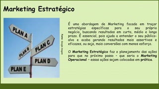 Marketing Estratégico
Fonte:
Google
imagem
É uma abordagem de Marketing focada em traçar
estratégias específicas para o seu próprio
negócio, buscando resultados em curto, médio e longo
prazo. É essencial, pois ajuda a entender o seu público-
alvo e acaba gerando resultados mais assertivos e
eficazes, ou seja, mais conversões com menos esforço.
O Marketing Estratégico faz o planejamento das ações
para que no próximo passo – que seria o Marketing
Operacional – essas ações sejam colocadas em prática.
 