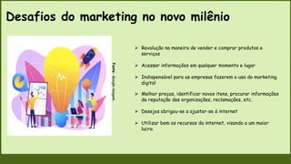 Desafios do marketing no novo milênio
Fonte:
Google
imagem
 Revolução na maneira de vender e comprar produtos e
serviços
 Acessar informações em qualquer momento e lugar
 Indispensável para as empresas fazerem o uso do marketing
digital
 Melhor preços, identificar novos itens, procurar informações
da reputação das organizações, reclamações, etc.
 Desejos obrigou-se a ajustar-se à internet
 Utilizar bem os recursos da internet, visando a um maior
lucro.
 