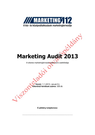 Marketing Audit 2013
        A sikeres marketingtervezés teljes körő csekklistája




                        Verzió: 1.1 (2013. Január 8.)
                    Ellenırzı kérdések száma: 358 db




                             E példány tulajdonosa:


 .................................................................................................
 