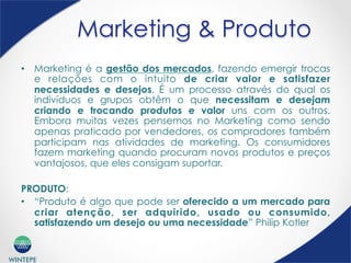 WINTEPE
Marketing & Produto
•  Marketing é a gestão dos mercados, fazendo emergir trocas
e relações com o intuito de criar valor e satisfazer
necessidades e desejos. É um processo através do qual os
indivíduos e grupos obtêm o que necessitam e desejam
criando e trocando produtos e valor uns com os outros.
Embora muitas vezes pensemos no Marketing como sendo
apenas praticado por vendedores, os compradores também
participam nas atividades de marketing. Os consumidores
fazem marketing quando procuram novos produtos e preços
vantajosos, que eles consigam suportar.
PRODUTO:
•  “Produto é algo que pode ser oferecido a um mercado para
criar atenção, ser adquirido, usado ou consumido,
satisfazendo um desejo ou uma necessidade” Philip Kotler
 