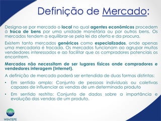 WINTEPE
Definição de Mercado:
Designa-se por mercado o local no qual agentes econômicos procedem
à troca de bens por uma unidade monetária ou por outros bens. Os
mercados tendem a equilibrar-se pela lei da oferta e da procura.
Existem tanto mercados genéricos como especializados, onde apenas
uma mercadoria é trocada. Os mercados funcionam ao agrupar muitos
vendedores interessados e ao facilitar que os compradores potenciais os
encontrem.
Mercados não necessitam de ser lugares físicos onde compradores e
vendedores interagem (Internet).
A definição de mercado poderá ser entendida de duas formas distintas:
•  Em sentido amplo: Conjunto de pessoas individuais ou coletivas
capazes de influenciar as vendas de um determinado produto
•  Em sentido restrito: Conjunto de dados sobre a importância e
evolução das vendas de um produto.
 