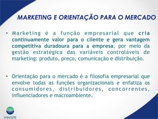 WINTEPE
MARKETING E ORIENTAÇÃO PARA O MERCADO
•  Marketing é a função empresarial que cria
continuamente valor para o cliente e gera vantagem
competitiva duradoura para a empresa, por meio da
gestão estratégica das variáveis controláveis de
marketing: produto, preço, comunicação e distribuição.
•  Orientação para o mercado é a filosofia empresarial que
envolve todas as funções organizacionais e enfatiza os
consumidores, distribuidores, concorrentes,
influenciadores e macroambiente.
 