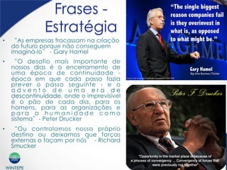 WINTEPE
Frases -
Estratégia
•  “As empresas fracassam na criação
do futuro porque não conseguem
imaginá-lo” - Gary Hamel
•  “O desafio mais importante de
nossos dias é o encerramento de
uma época de continuidade -
época em que cada passo fazia
prever o passo seguinte - e o
a d v e n t o d e u m a e r a d e
descontinuidade, onde o imprevisível
é o pão de cada dia, para os
homens, para as organizações e
p a r a a h u m a n i d a d e c o m o
sistema”- Peter Drucker
•  “Ou controlamos nosso próprio
destino ou deixamos que forças
externas o façam por nós” - Richard
Smucker
 