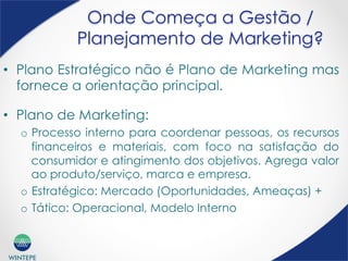 WINTEPE
Onde Começa a Gestão /
Planejamento de Marketing?
•  Plano Estratégico não é Plano de Marketing mas
fornece a orientação principal.
•  Plano de Marketing:
o  Processo interno para coordenar pessoas, os recursos
financeiros e materiais, com foco na satisfação do
consumidor e atingimento dos objetivos. Agrega valor
ao produto/serviço, marca e empresa.
o  Estratégico: Mercado (Oportunidades, Ameaças) +
o  Tático: Operacional, Modelo Interno
 
