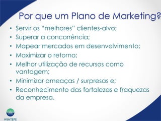 WINTEPE
Por que um Plano de Marketing?
•  Servir os “melhores” clientes-alvo;
•  Superar a concorrência;
•  Mapear mercados em desenvolvimento;
•  Maximizar o retorno;
•  Melhor utilização de recursos como
vantagem;
•  Minimizar ameaças / surpresas e;
•  Reconhecimento das fortalezas e fraquezas
da empresa.
 