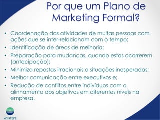 WINTEPE
Por que um Plano de
Marketing Formal?
•  Coordenação das atividades de muitas pessoas com
ações que se inter-relacionam com o tempo;
•  Identificação de áreas de melhoria;
•  Preparação para mudanças, quando estas ocorrerem
(antecipação);
•  Minimiza repostas irracionais a situações inesperadas;
•  Melhor comunicação entre executivos e;
•  Redução de conflitos entre indivíduos com o
alinhamento dos objetivos em diferentes níveis na
empresa.
 