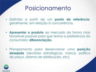 WINTEPE
Posicionamento
•  Definido a partir de um ponto de referência,
geralmente, em relação à concorrência.
•  Apresentar o produto ao mercado da forma mais
favorável possível para que tenha a preferência do
consumidor; diferenciação.
•  Planejamento para desenvolver uma posição
desejada (decisões estratégicas, marca, política
de preço, sistema de distribuição, etc).
 
