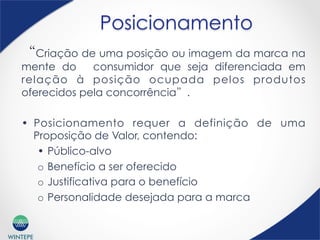 WINTEPE
“Criação de uma posição ou imagem da marca na
mente do consumidor que seja diferenciada em
relação à posição ocupada pelos produtos
oferecidos pela concorrência”.
•  Posicionamento requer a definição de uma
Proposição de Valor, contendo:
•  Público-alvo
o  Benefício a ser oferecido
o  Justificativa para o benefício
o  Personalidade desejada para a marca
Posicionamento
 