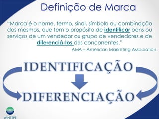 WINTEPE
Definição de Marca
“Marca é o nome, termo, sinal, símbolo ou combinação
dos mesmos, que tem o propósito de identificar bens ou
serviços de um vendedor ou grupo de vendedores e de
diferenciá-los dos concorrentes.”
AMA – American Marketing Association
 