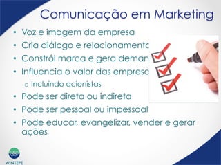WINTEPE
Comunicação em Marketing
•  Voz e imagem da empresa
•  Cria diálogo e relacionamento
•  Constrói marca e gera demanda
•  Influencia o valor das empresas
o  Incluindo acionistas
•  Pode ser direta ou indireta
•  Pode ser pessoal ou impessoal
•  Pode educar, evangelizar, vender e gerar
ações
 