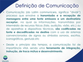 WINTEPE
Definição de Comunicação
•  Comunicação (do Latim commūnicāre, significa ”dividir”)
processo que envolve a transmissão e a recepção de
mensagens entre uma fonte emissora e um destinatário
receptor, no qual as informações, transmitidas por
intermédio de recursos físicos (fala, audição, visão, etc.) ou
de aparelhos e dispositivos técnicos, são codificadas na
fonte e decodificadas no destino com o uso de sistemas
convencionados de signos ou símbolos sonoros, escritos,
iconográficos, gestuais etc
•  Desde o princípio dos tempos, a comunicação foi de
importância vital, sendo uma ferramenta de integração,
instrução, de troca mútua e desenvolvimento.
 