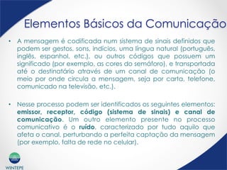 WINTEPE
Elementos Básicos da Comunicação
•  A mensagem é codificada num sistema de sinais definidos que
podem ser gestos, sons, indícios, uma língua natural (português,
inglês, espanhol, etc.), ou outros códigos que possuem um
significado (por exemplo, as cores do semáforo), e transportada
até o destinatário através de um canal de comunicação (o
meio por onde circula a mensagem, seja por carta, telefone,
comunicado na televisão, etc.).
•  Nesse processo podem ser identificados os seguintes elementos:
emissor, receptor, código (sistema de sinais) e canal de
comunicação. Um outro elemento presente no processo
comunicativo é o ruído, caracterizado por tudo aquilo que
afeta o canal, perturbando a perfeita captação da mensagem
(por exemplo, falta de rede no celular).
 