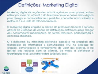WINTEPE
Definições: Marketing Digital
•  Marketing digital são ações de comunicação que as empresas podem
utilizar por meio da internet e da telefonia celular e outros meios digitais
para divulgar e comercializar seus produtos, conquistar novos clientes e
melhorar a sua rede de relacionamentos.
•  O marketing digital engloba a prática de promover produtos e serviços
através da utilização de canais de distribuição eletrônicos para chegar
aos consumidores rapidamente, de forma relevante, personalizada e
com mais eficiência.
•  O e-marketing ou marketing eletrônico baseia-se na utilização das
tecnologias de informação e comunicação (TIC) no processo de
criação, comunicação e fornecimento de valor aos clientes, e na
gestão das relações com os clientes, de modo a beneficiar a
organização e os seus stakeholders (públicos-alvo).What is Digital Marketing?
 