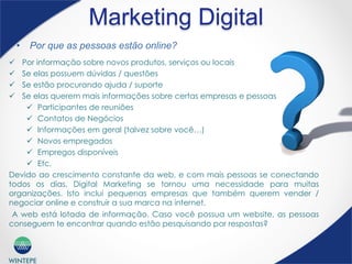 WINTEPE
Marketing Digital
ü  Por informação sobre novos produtos, serviços ou locais
ü  Se elas possuem dúvidas / questões
ü  Se estão procurando ajuda / suporte
ü  Se elas querem mais informações sobre certas empresas e pessoas
ü  Participantes de reuniões
ü  Contatos de Negócios
ü  Informações em geral (talvez sobre você…)
ü  Novos empregados
ü  Empregos disponíveis
ü  Etc.
Devido ao crescimento constante da web, e com mais pessoas se conectando
todos os dias, Digital Marketing se tornou uma necessidade para muitas
organizações. Isto inclui pequenas empresas que também querem vender /
negociar online e construir a sua marca na internet.
A web está lotada de informação. Caso você possua um website, as pessoas
conseguem te encontrar quando estão pesquisando por respostas?
•  Por que as pessoas estão online?
 