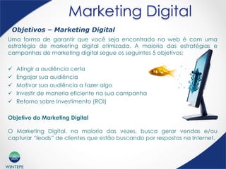 WINTEPE
Marketing Digital
Uma forma de garantir que você seja encontrado na web é com uma
estratégia de marketing digital otimizada. A maioria das estratégias e
campanhas de marketing digital segue os seguintes 5 objetivos:
ü  Atingir a audiência certa
ü  Engajar sua audiência
ü  Motivar sua audiência a fazer algo
ü  Investir de maneria eficiente na sua campanha
ü  Retorno sobre Investimento (ROI)
Objetivo do Marketing Digital
O Marketing Digital, na maioria das vezes, busca gerar vendas e/ou
capturar “leads” de clientes que estão buscando por respostas na Internet.
Objetivos – Marketing Digital
 